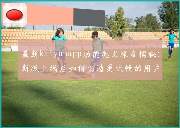 最新kaiyunapp功能亮点深度揭秘：新版上线后如何打造更流畅的用户体验？