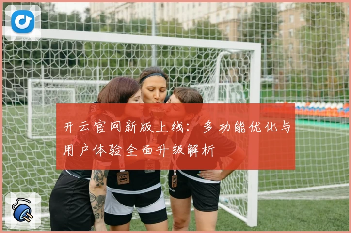 开云官网新版上线：多功能优化与用户体验全面升级解析