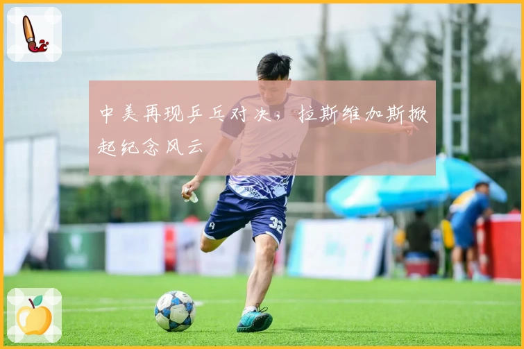 中美再现乒乓对决,拉斯维加斯掀起纪念风云