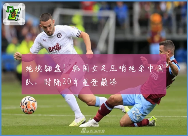 绝境翻盘！韩国女足压哨绝杀中国队，时隔20年重登巅峰