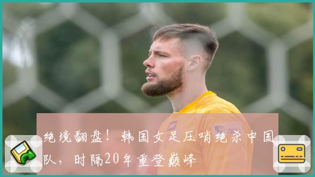 绝境翻盘！韩国女足压哨绝杀中国队，时隔20年重登巅峰
