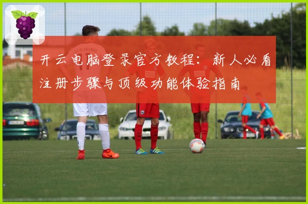 开云电脑登录官方教程:新人必看注册步骤与顶级功能体验指南