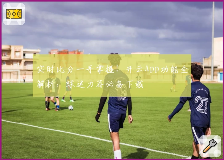实时比分一手掌握！开云App功能全解析，球迷力荐必备下载