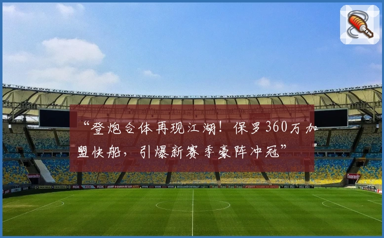 “登炮合体再现江湖！保罗360万加盟快船，引爆新赛季豪阵冲冠”