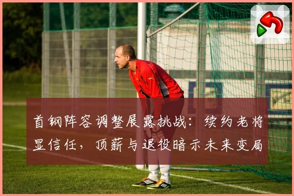 首钢阵容调整展露挑战:续约老将显信任,顶薪与退役暗示未来变局
