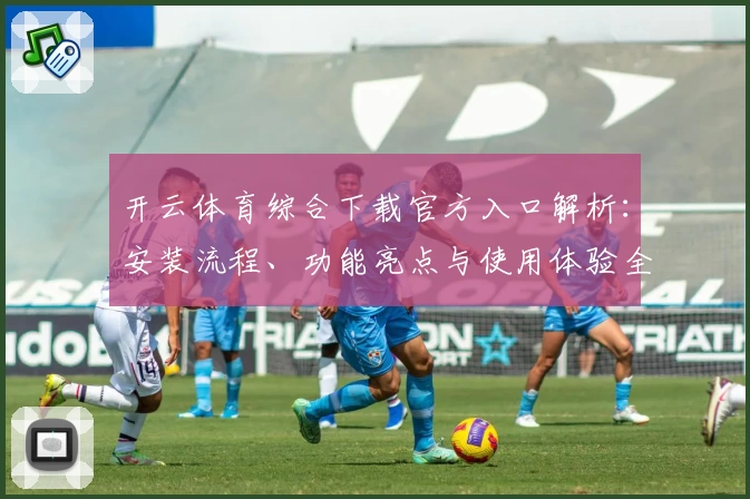 开云体育综合下载官方入口解析：安装流程、功能亮点与使用体验全揭秘