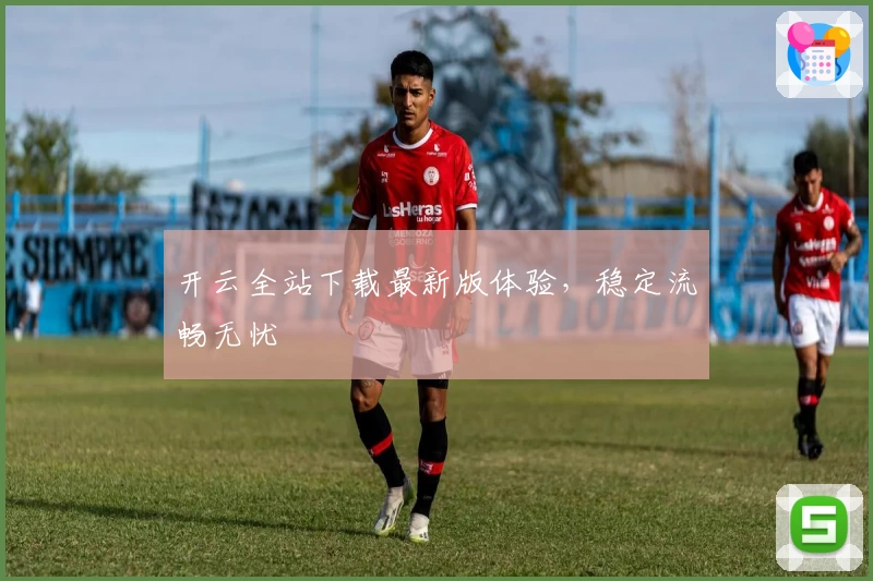 开云全站下载最新版体验，稳定流畅无忧