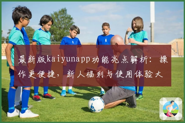 最新版kaiyunapp功能亮点解析：操作更便捷，新人福利与使用体验大揭秘
