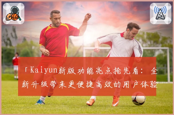 「Kaiyun新版功能亮点抢先看:全新升级带来更便捷高效的用户体验」