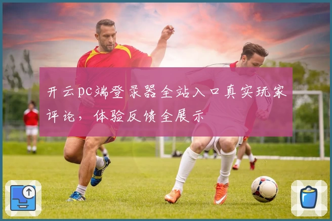 开云pc端登录器全站入口真实玩家评论，体验反馈全展示